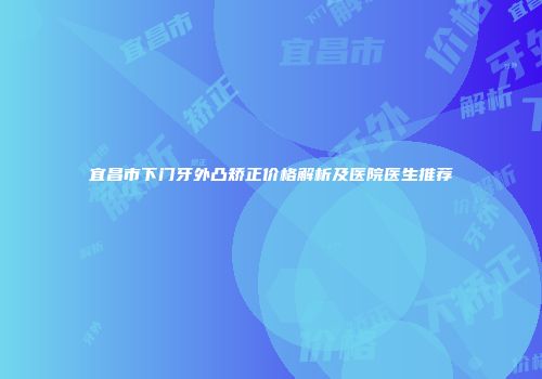 宜昌市下门牙外凸矫正价格解析及医院医生推荐