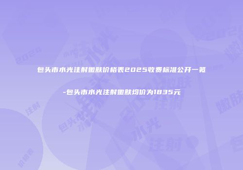 包头市水光注射嫩肤价格表2025收费标准公开一览-包头市水光注射嫩肤均价为1835元