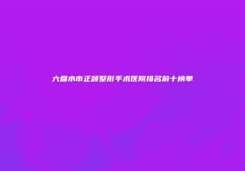 六盘水市正颌整形手术医院排名前十榜单