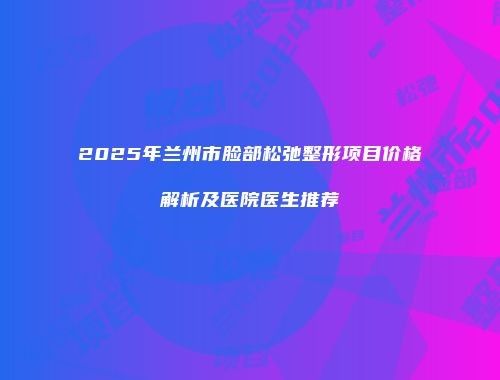 2025年兰州市脸部松弛整形项目价格解析及医院医生推荐