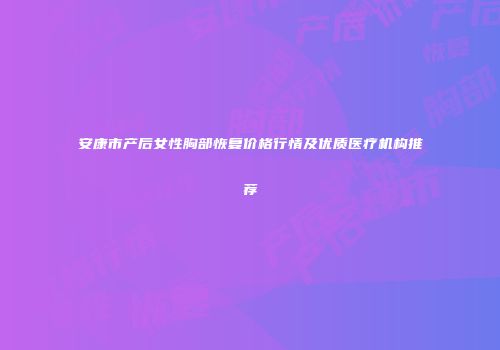 安康市产后女性胸部恢复价格行情及优质医疗机构推荐