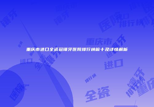 重庆市进口全瓷冠镶牙医院排行榜前十及详情解析