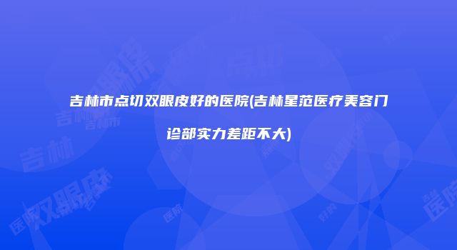 吉林市点切双眼皮好的医院(吉林星范医疗美容门诊部实力差距不大)