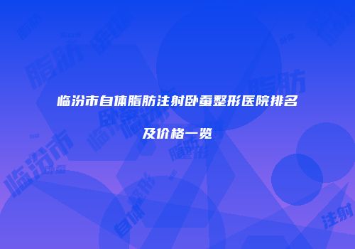 临汾市自体脂肪注射卧蚕整形医院排名及价格一览