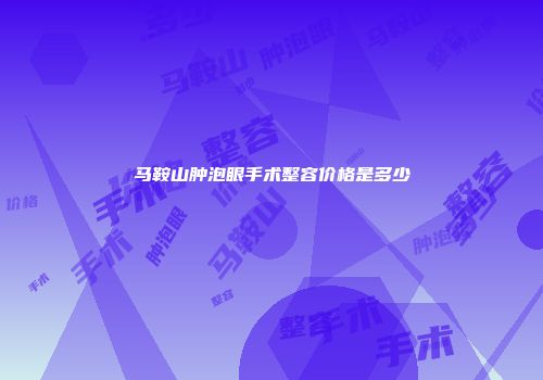 马鞍山肿泡眼手术整容价格是多少