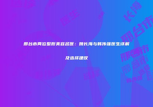 邢台市两位整形美容名医：姚长海与韩伟强医生详解及选择建议