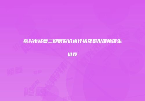 嘉兴市修复二期唇裂价格行情及整形医院医生推荐