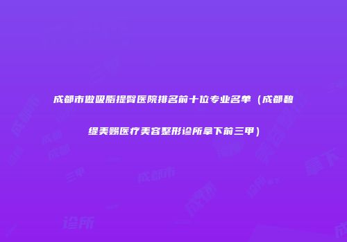 成都市做吸脂提臀医院排名前十位专业名单（成都碧缇美赐医疗美容整形诊所拿下前三甲）