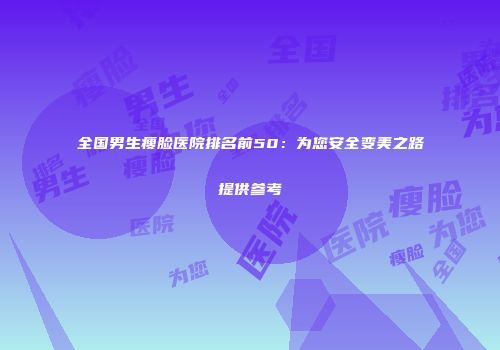 全国男生瘦脸医院排名前50：为您安全变美之路提供参考