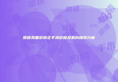 常德耳垂裂矫正手术价格及机构推荐分析