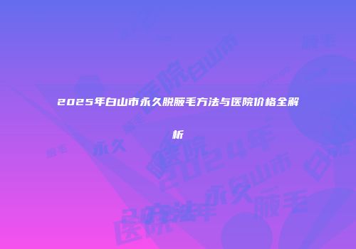 2025年白山市永久脱腋毛方法与医院价格全解析