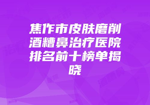 焦作市皮肤磨削酒糟鼻治疗医院排名前十榜单揭晓