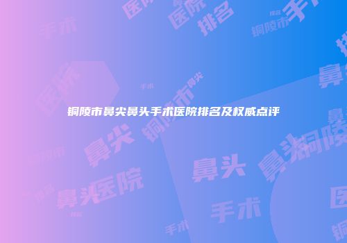 铜陵市鼻尖鼻头手术医院排名及权威点评