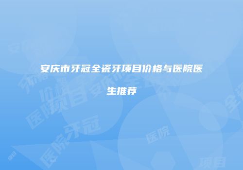 安庆市牙冠全瓷牙项目价格与医院医生推荐