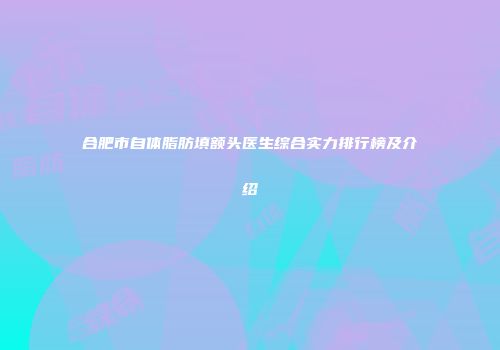合肥市自体脂肪填额头医生综合实力排行榜及介绍