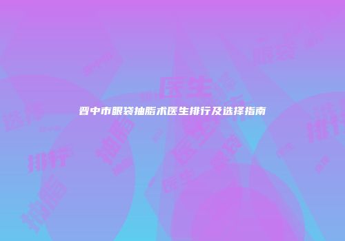 晋中市眼袋抽脂术医生排行及选择指南