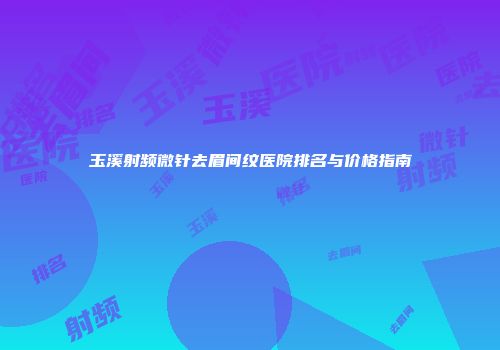 玉溪射频微针去眉间纹医院排名与价格指南