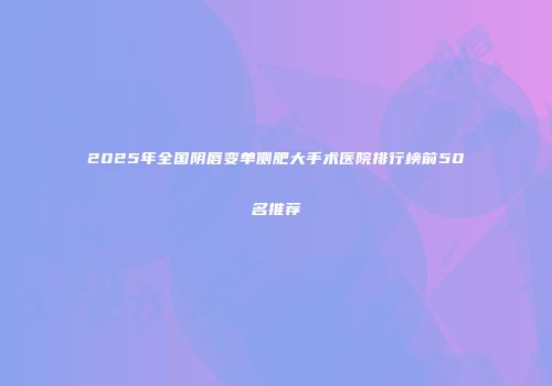 2025年全国阴唇变单侧肥大手术医院排行榜前50名推荐