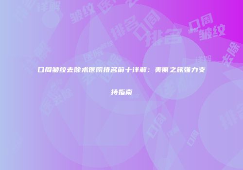 口周皱纹去除术医院排名前十详解：美丽之旅强力支持指南