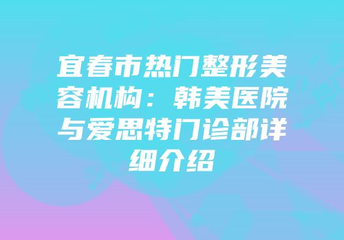 宜春市热门整形美容机构：韩美医院与爱思特门诊部详细介绍