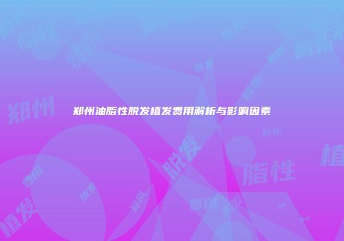 郑州油脂性脱发植发费用解析与影响因素