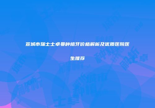 宣城市瑞士士卓曼种植牙价格解析及优质医院医生推荐