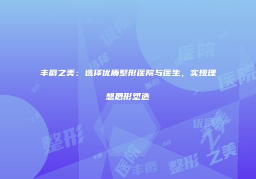 丰唇之美：选择优质整形医院与医生，实现理想唇形塑造