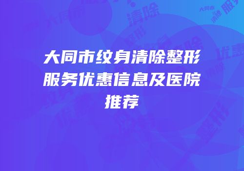 大同市纹身清除整形服务优惠信息及医院推荐