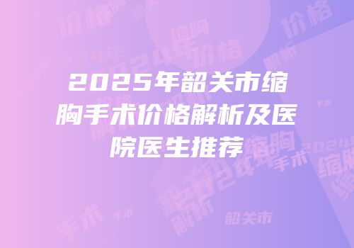 2025年韶关市缩胸手术价格解析及医院医生推荐
