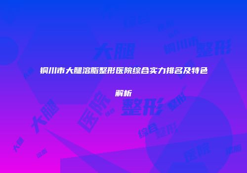 铜川市大腿溶脂整形医院综合实力排名及特色解析