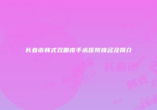 长春市韩式双眼皮手术医院排名及简介