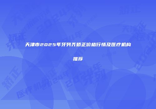 天津市2025年牙列齐矫正价格行情及医疗机构推荐