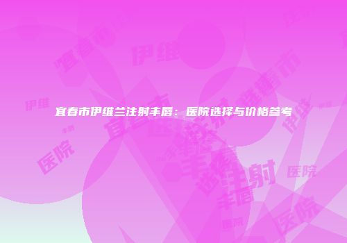 宜春市伊维兰注射丰唇：医院选择与价格参考