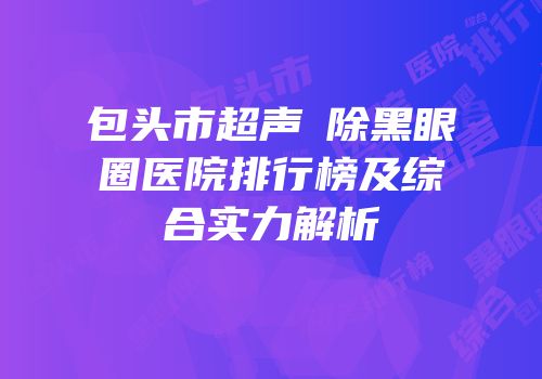 包头市超声袪除黑眼圈医院排行榜及综合实力解析