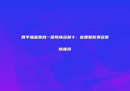 四平瑞蓝四合一医院排名前十：优质整形美容医院推荐