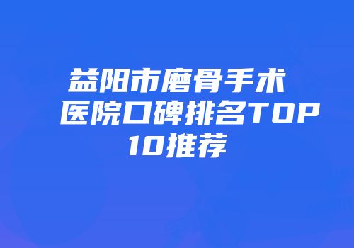 益阳市磨骨手术医院口碑排名TOP10推荐