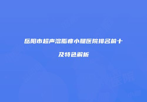 岳阳市超声溶脂瘦小腿医院排名前十及特色解析