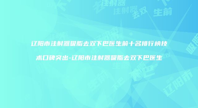 辽阳市注射器吸脂去双下巴医生前十名排行榜技术口碑突出-辽阳市注射器吸脂去双下巴医生