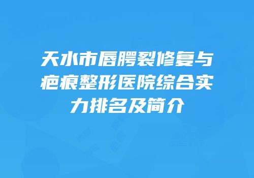 天水市唇腭裂修复与疤痕整形医院综合实力排名及简介