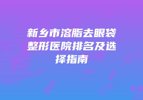 新乡市溶脂去眼袋整形医院排名及选择指南
