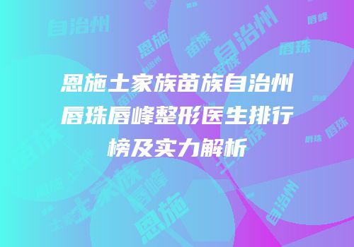 恩施土家族苗族自治州唇珠唇峰整形医生排行榜及实力解析