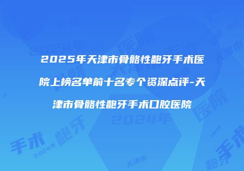 2025年天津市骨骼性龅牙手术医院上榜名单前十名专个资深点评-天津市骨骼性龅牙手术口腔医院