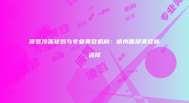 液氮冷冻祛斑与专业美容机构：杭州面部美容新选择