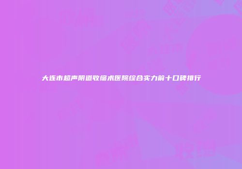 大连市超声阴道收缩术医院综合实力前十口碑排行