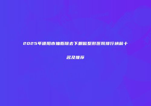 2025年德阳市抽脂除去下眼睑整形医院排行榜前十名及推荐
