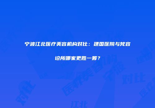 宁波江北医疗美容机构对比：建国医院与梵容诊所哪家更胜一筹？