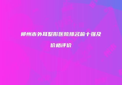 柳州市外耳整形医院排名前十强及价格评价