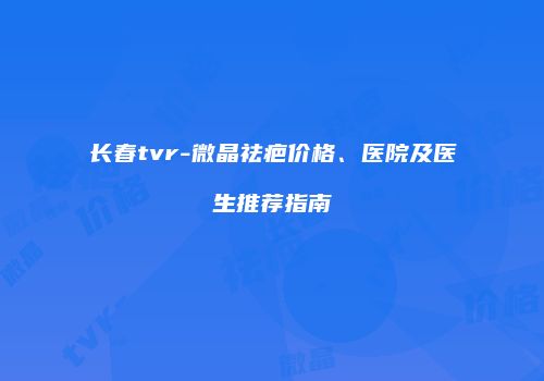 长春tvr-微晶祛疤价格、医院及医生推荐指南