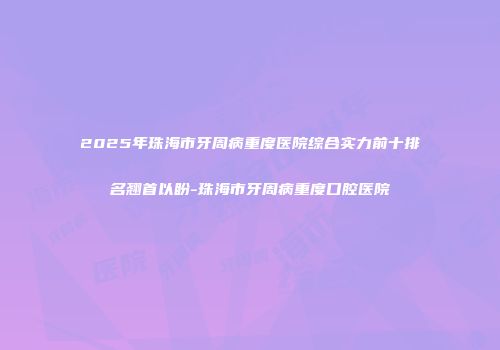 2025年珠海市牙周病重度医院综合实力前十排名翘首以盼-珠海市牙周病重度口腔医院