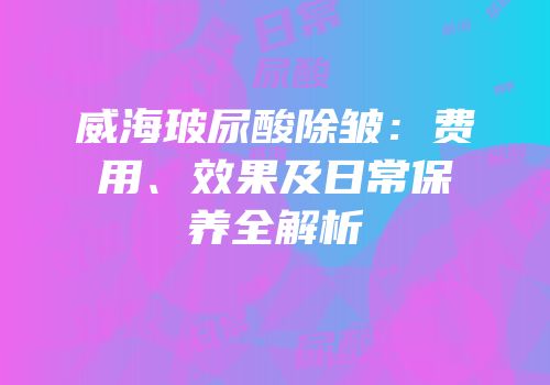 威海玻尿酸除皱：费用、效果及日常保养全解析
